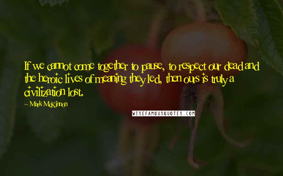 Mark McKinnon Quotes: If we cannot come together to pause, to respect our dead and the heroic lives of meaning they led, then ours is truly a civilization lost.