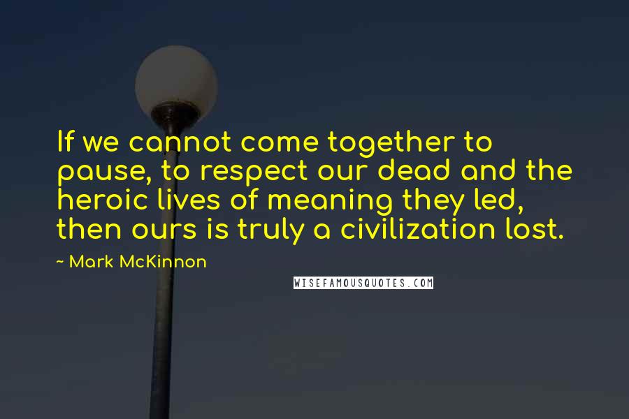 Mark McKinnon Quotes: If we cannot come together to pause, to respect our dead and the heroic lives of meaning they led, then ours is truly a civilization lost.