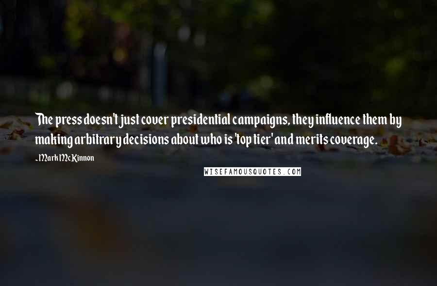 Mark McKinnon Quotes: The press doesn't just cover presidential campaigns, they influence them by making arbitrary decisions about who is 'top tier' and merits coverage.