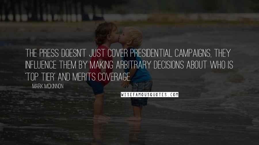 Mark McKinnon Quotes: The press doesn't just cover presidential campaigns, they influence them by making arbitrary decisions about who is 'top tier' and merits coverage.
