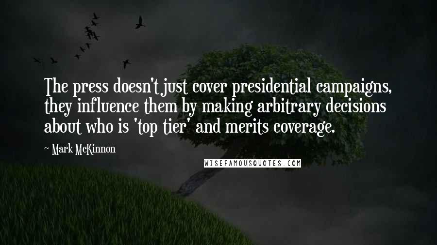Mark McKinnon Quotes: The press doesn't just cover presidential campaigns, they influence them by making arbitrary decisions about who is 'top tier' and merits coverage.