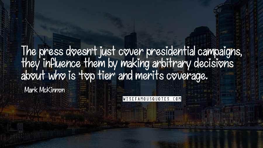 Mark McKinnon Quotes: The press doesn't just cover presidential campaigns, they influence them by making arbitrary decisions about who is 'top tier' and merits coverage.