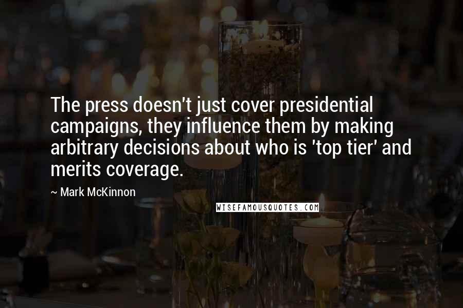 Mark McKinnon Quotes: The press doesn't just cover presidential campaigns, they influence them by making arbitrary decisions about who is 'top tier' and merits coverage.