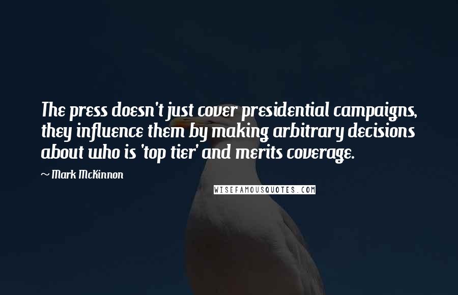 Mark McKinnon Quotes: The press doesn't just cover presidential campaigns, they influence them by making arbitrary decisions about who is 'top tier' and merits coverage.