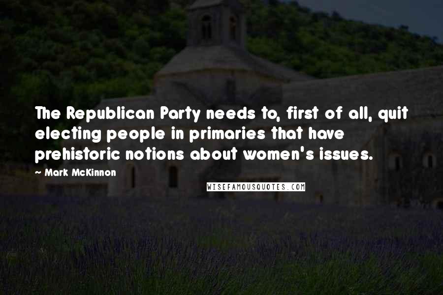 Mark McKinnon Quotes: The Republican Party needs to, first of all, quit electing people in primaries that have prehistoric notions about women's issues.