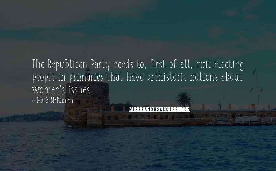 Mark McKinnon Quotes: The Republican Party needs to, first of all, quit electing people in primaries that have prehistoric notions about women's issues.