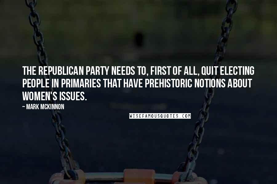 Mark McKinnon Quotes: The Republican Party needs to, first of all, quit electing people in primaries that have prehistoric notions about women's issues.