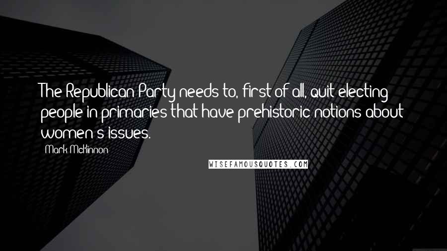 Mark McKinnon Quotes: The Republican Party needs to, first of all, quit electing people in primaries that have prehistoric notions about women's issues.