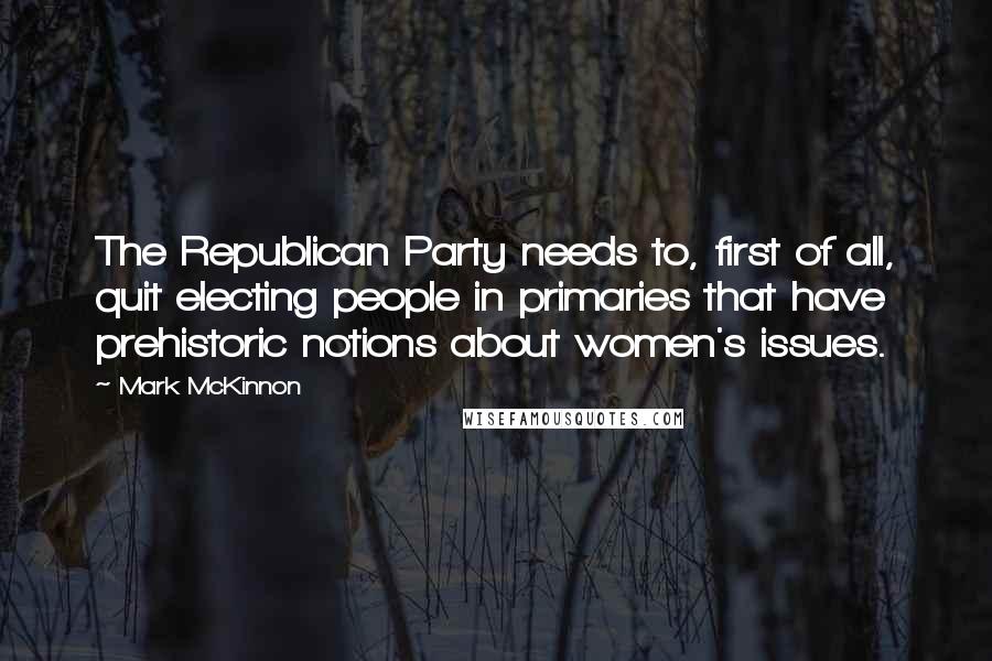 Mark McKinnon Quotes: The Republican Party needs to, first of all, quit electing people in primaries that have prehistoric notions about women's issues.