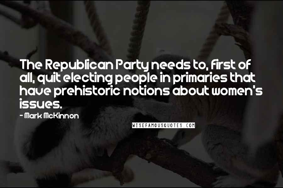 Mark McKinnon Quotes: The Republican Party needs to, first of all, quit electing people in primaries that have prehistoric notions about women's issues.