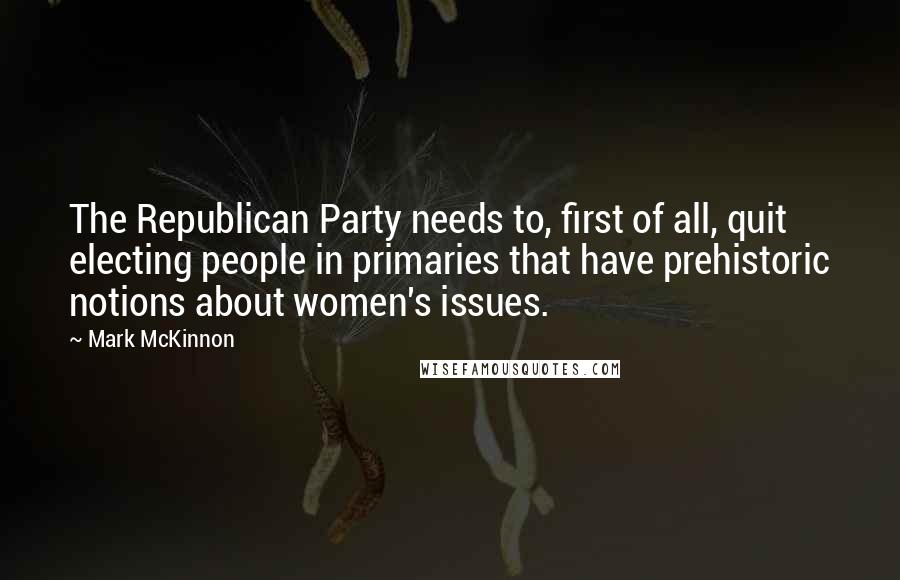 Mark McKinnon Quotes: The Republican Party needs to, first of all, quit electing people in primaries that have prehistoric notions about women's issues.