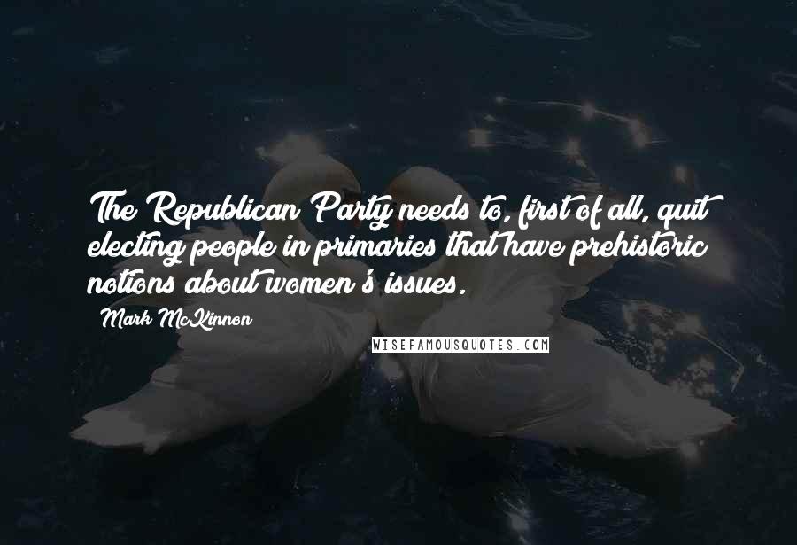 Mark McKinnon Quotes: The Republican Party needs to, first of all, quit electing people in primaries that have prehistoric notions about women's issues.