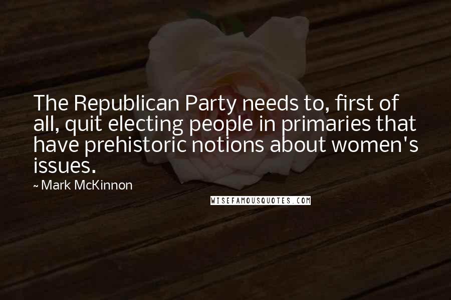 Mark McKinnon Quotes: The Republican Party needs to, first of all, quit electing people in primaries that have prehistoric notions about women's issues.