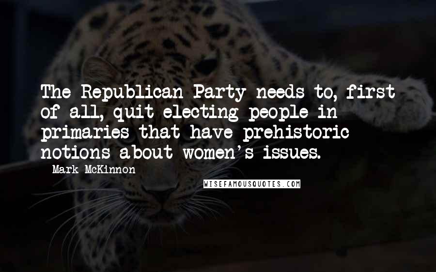 Mark McKinnon Quotes: The Republican Party needs to, first of all, quit electing people in primaries that have prehistoric notions about women's issues.