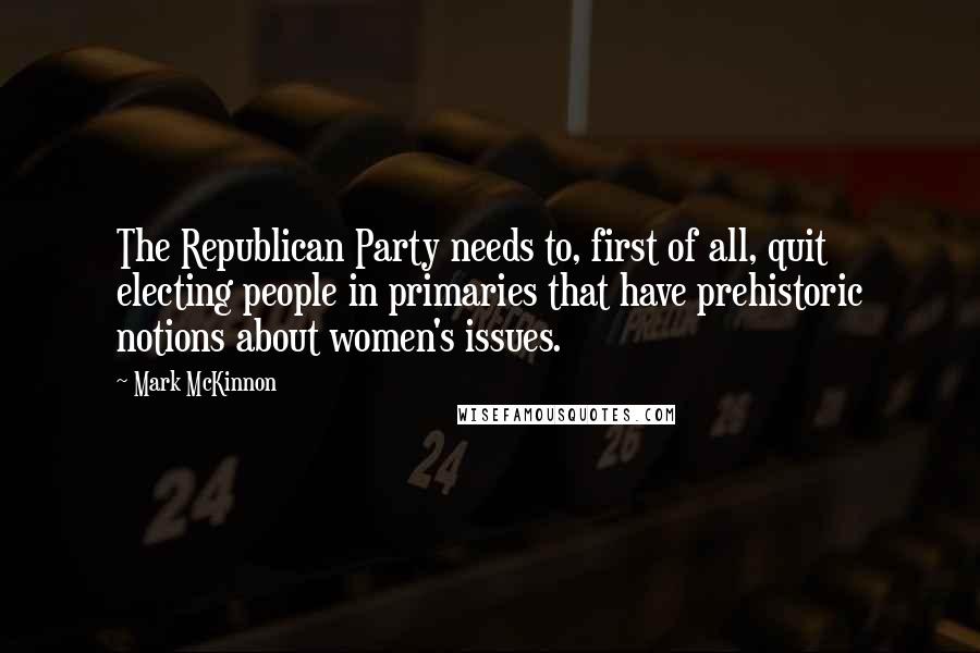 Mark McKinnon Quotes: The Republican Party needs to, first of all, quit electing people in primaries that have prehistoric notions about women's issues.