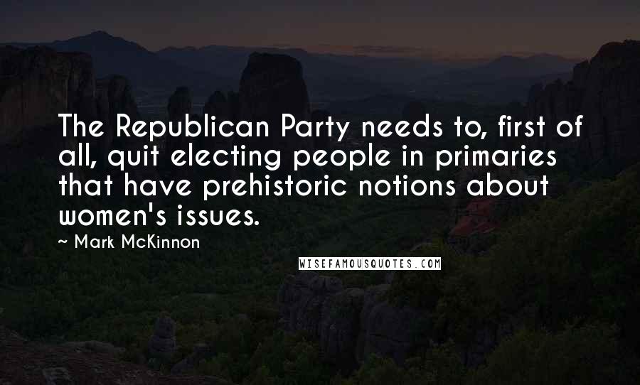 Mark McKinnon Quotes: The Republican Party needs to, first of all, quit electing people in primaries that have prehistoric notions about women's issues.