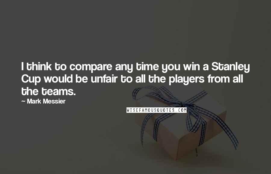 Mark Messier Quotes: I think to compare any time you win a Stanley Cup would be unfair to all the players from all the teams.