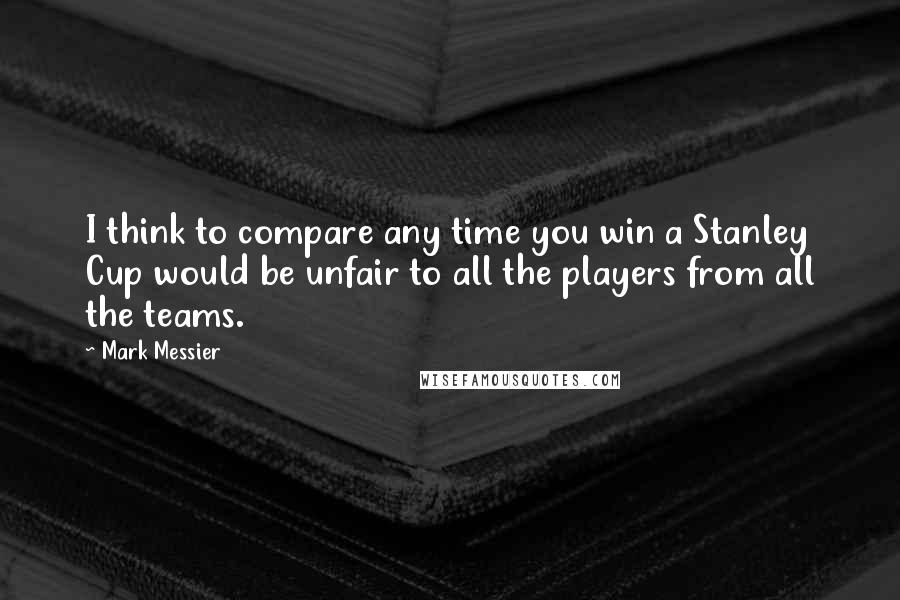 Mark Messier Quotes: I think to compare any time you win a Stanley Cup would be unfair to all the players from all the teams.