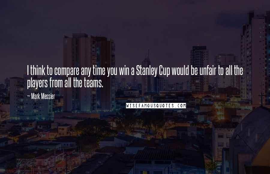 Mark Messier Quotes: I think to compare any time you win a Stanley Cup would be unfair to all the players from all the teams.