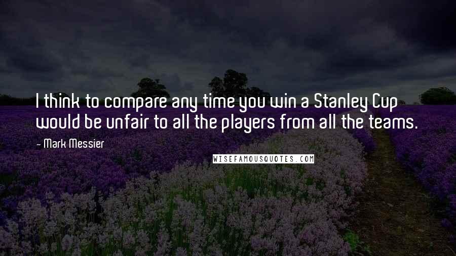 Mark Messier Quotes: I think to compare any time you win a Stanley Cup would be unfair to all the players from all the teams.