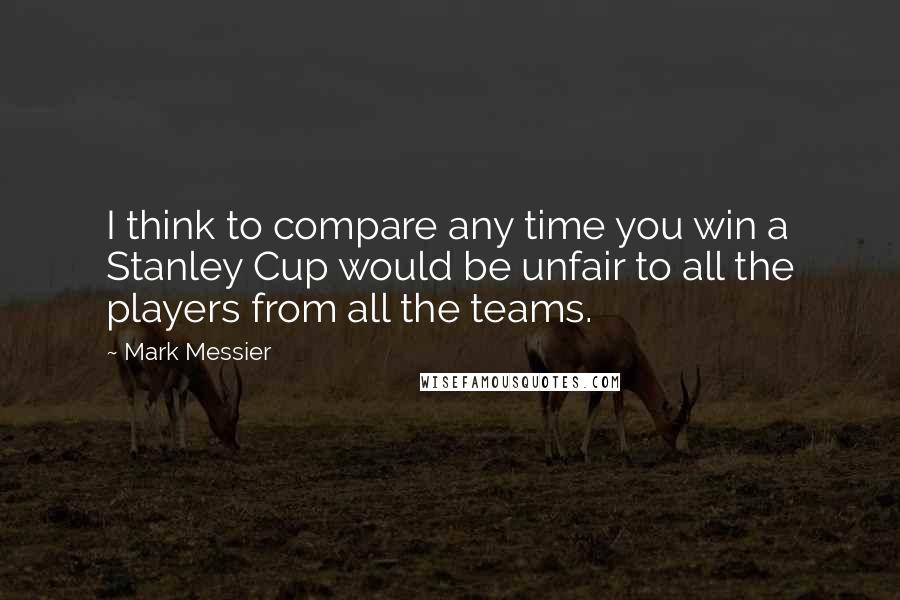 Mark Messier Quotes: I think to compare any time you win a Stanley Cup would be unfair to all the players from all the teams.