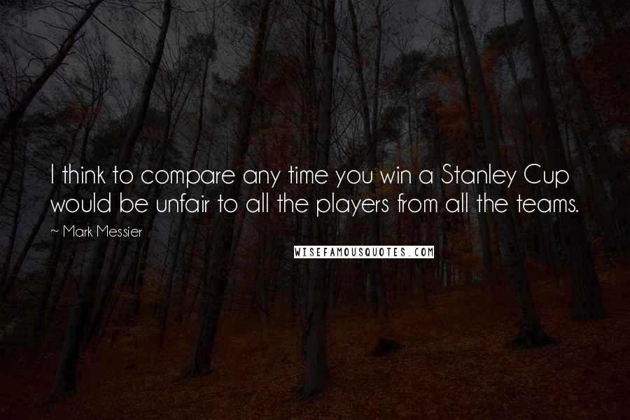 Mark Messier Quotes: I think to compare any time you win a Stanley Cup would be unfair to all the players from all the teams.