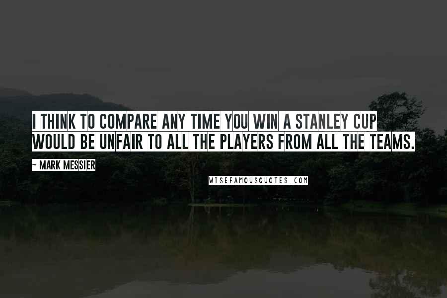 Mark Messier Quotes: I think to compare any time you win a Stanley Cup would be unfair to all the players from all the teams.