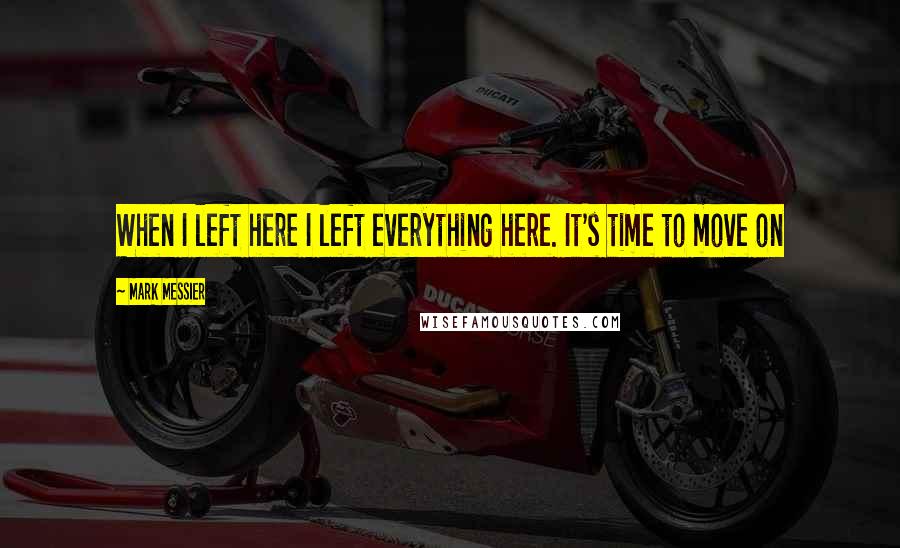 Mark Messier Quotes: When I left here I left everything here. It's time to move on