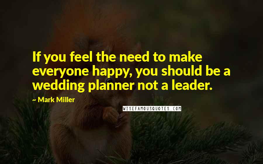 Mark Miller Quotes: If you feel the need to make everyone happy, you should be a wedding planner not a leader.