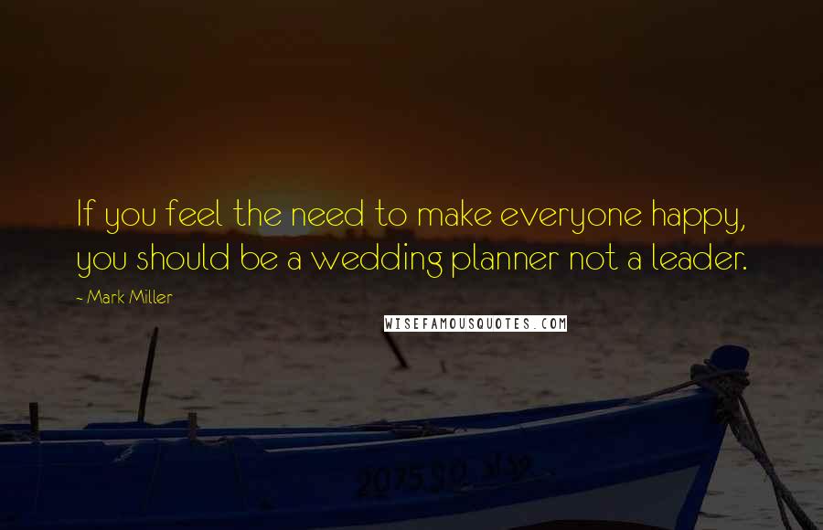 Mark Miller Quotes: If you feel the need to make everyone happy, you should be a wedding planner not a leader.