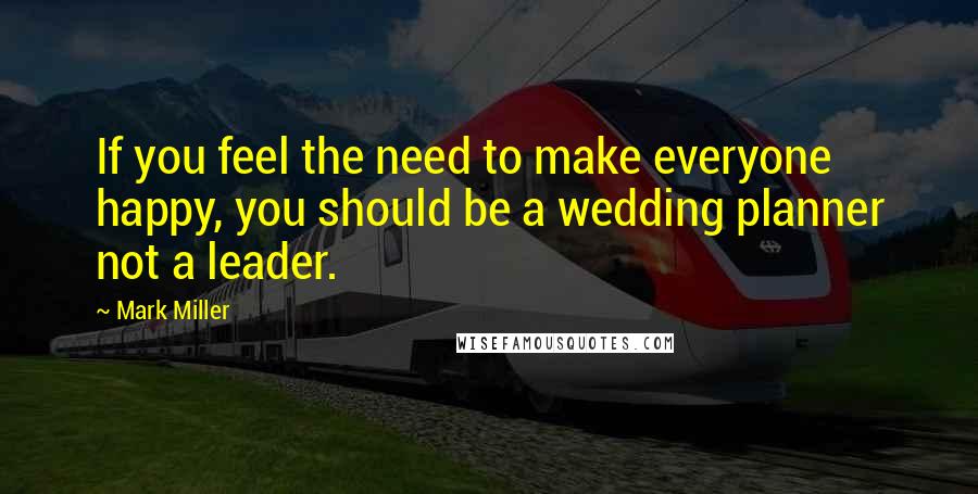 Mark Miller Quotes: If you feel the need to make everyone happy, you should be a wedding planner not a leader.