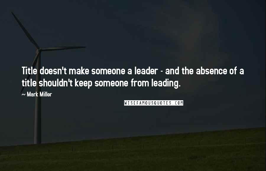 Mark Miller Quotes: Title doesn't make someone a leader - and the absence of a title shouldn't keep someone from leading.