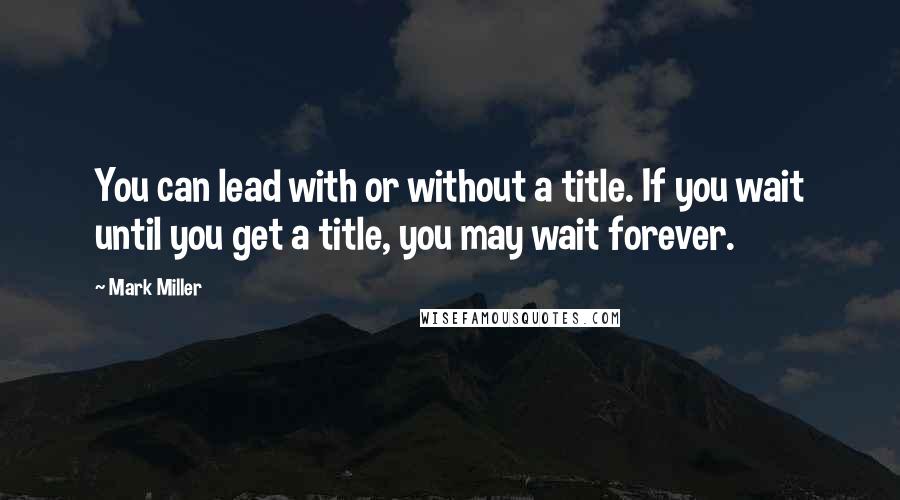 Mark Miller Quotes: You can lead with or without a title. If you wait until you get a title, you may wait forever.