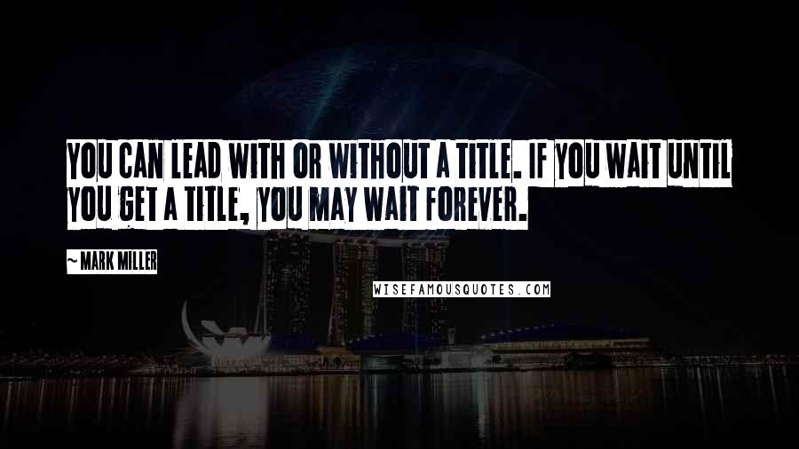 Mark Miller Quotes: You can lead with or without a title. If you wait until you get a title, you may wait forever.