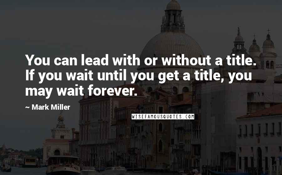 Mark Miller Quotes: You can lead with or without a title. If you wait until you get a title, you may wait forever.