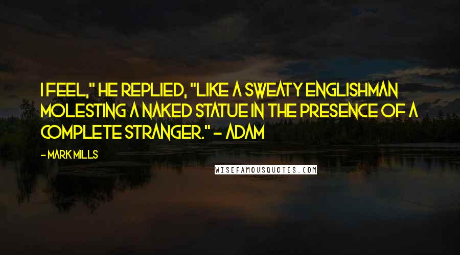 Mark Mills Quotes: I feel," he replied, "like a sweaty Englishman molesting a naked statue in the presence of a complete stranger." - Adam