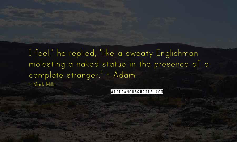 Mark Mills Quotes: I feel," he replied, "like a sweaty Englishman molesting a naked statue in the presence of a complete stranger." - Adam