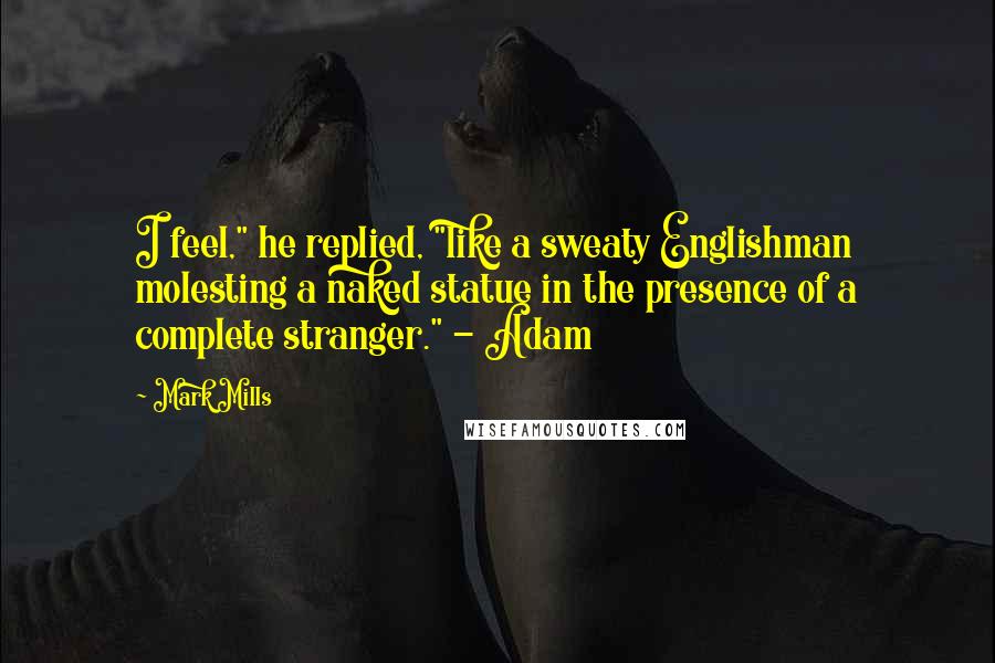 Mark Mills Quotes: I feel," he replied, "like a sweaty Englishman molesting a naked statue in the presence of a complete stranger." - Adam