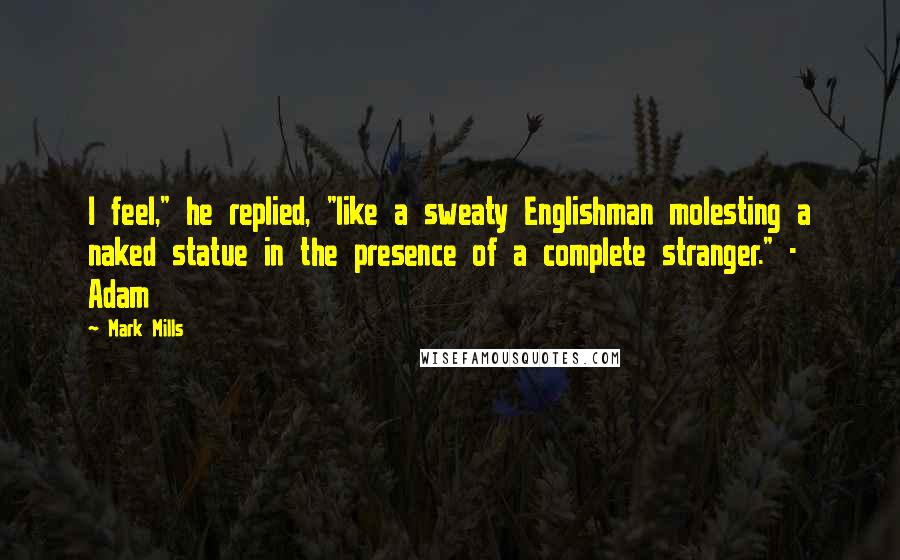 Mark Mills Quotes: I feel," he replied, "like a sweaty Englishman molesting a naked statue in the presence of a complete stranger." - Adam