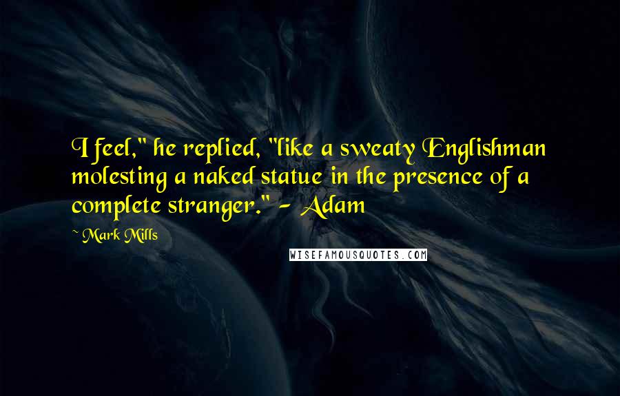 Mark Mills Quotes: I feel," he replied, "like a sweaty Englishman molesting a naked statue in the presence of a complete stranger." - Adam