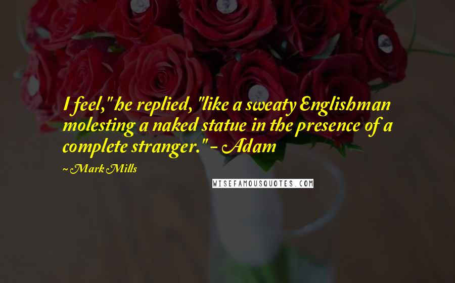 Mark Mills Quotes: I feel," he replied, "like a sweaty Englishman molesting a naked statue in the presence of a complete stranger." - Adam