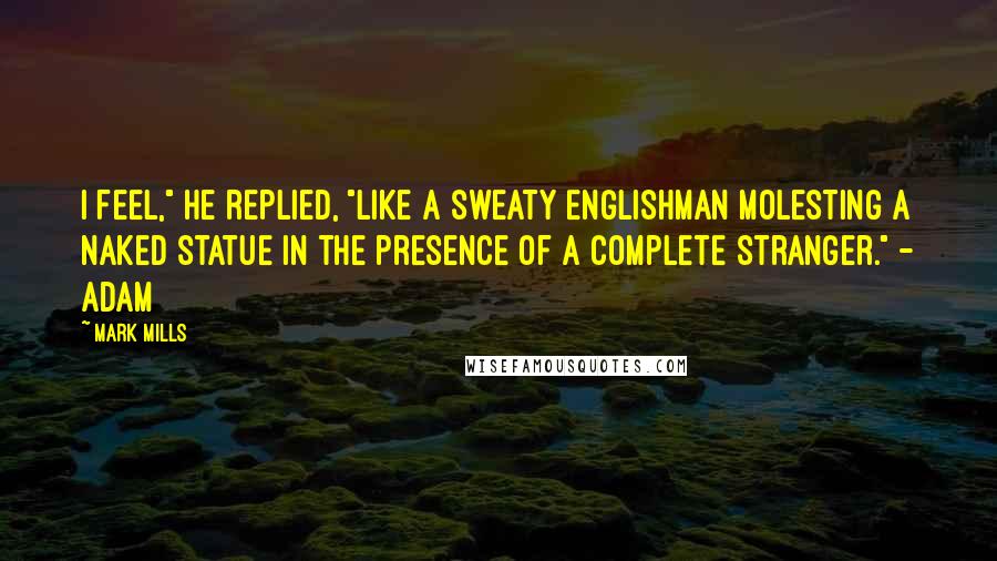 Mark Mills Quotes: I feel," he replied, "like a sweaty Englishman molesting a naked statue in the presence of a complete stranger." - Adam