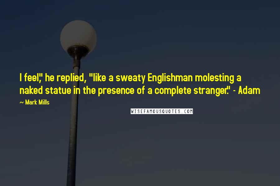 Mark Mills Quotes: I feel," he replied, "like a sweaty Englishman molesting a naked statue in the presence of a complete stranger." - Adam