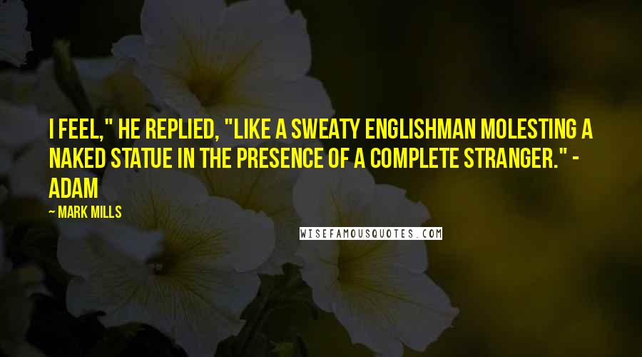 Mark Mills Quotes: I feel," he replied, "like a sweaty Englishman molesting a naked statue in the presence of a complete stranger." - Adam