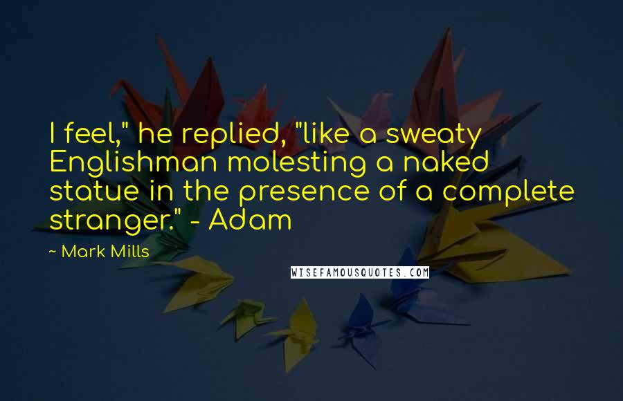 Mark Mills Quotes: I feel," he replied, "like a sweaty Englishman molesting a naked statue in the presence of a complete stranger." - Adam