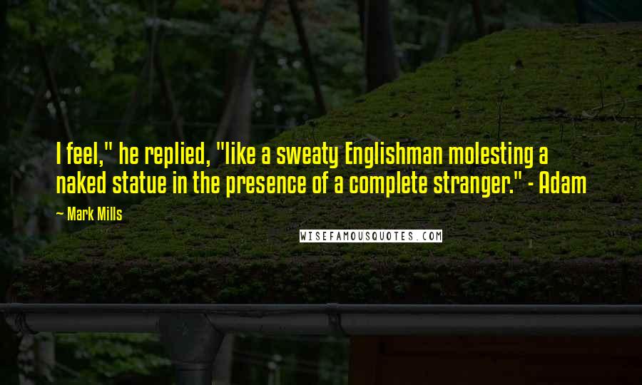 Mark Mills Quotes: I feel," he replied, "like a sweaty Englishman molesting a naked statue in the presence of a complete stranger." - Adam