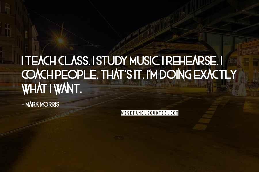 Mark Morris Quotes: I teach class. I study music. I rehearse. I coach people. That's it. I'm doing exactly what I want.