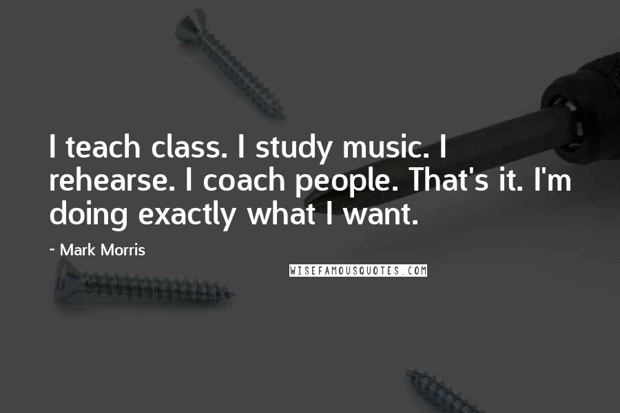 Mark Morris Quotes: I teach class. I study music. I rehearse. I coach people. That's it. I'm doing exactly what I want.