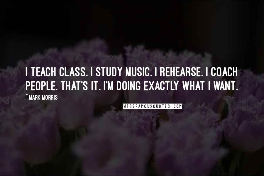 Mark Morris Quotes: I teach class. I study music. I rehearse. I coach people. That's it. I'm doing exactly what I want.