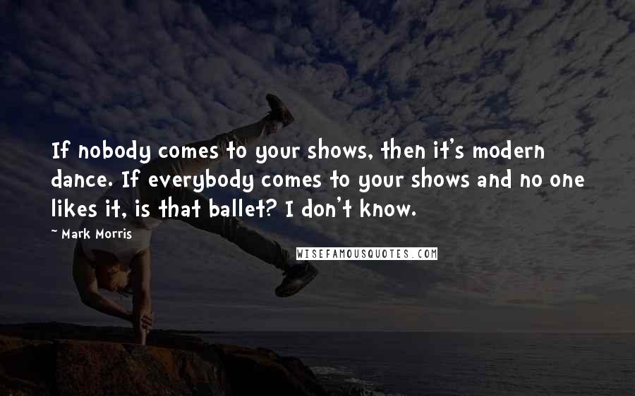 Mark Morris Quotes: If nobody comes to your shows, then it's modern dance. If everybody comes to your shows and no one likes it, is that ballet? I don't know.